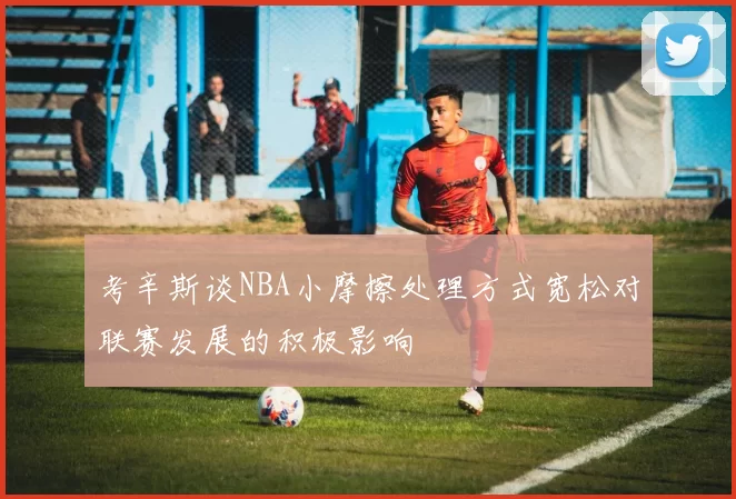 考辛斯谈NBA小摩擦处理方式宽松对联赛发展的积极影响