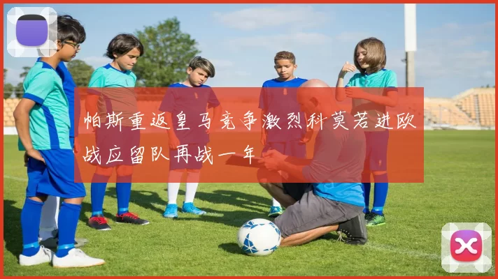 帕斯重返皇马竞争激烈科莫若进欧战应留队再战一年