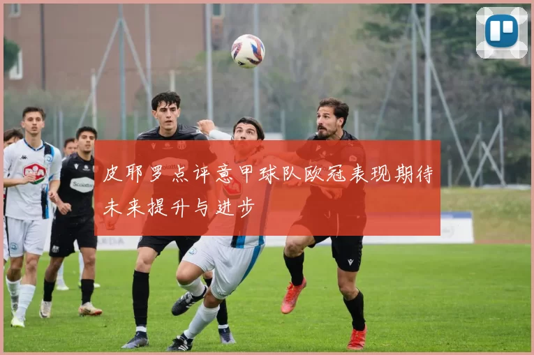 皮耶罗点评意甲球队欧冠表现期待未来提升与进步
