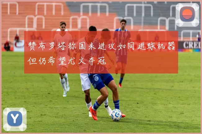 赞布罗塔称国米进攻如同进球机器但仍希望尤文夺冠