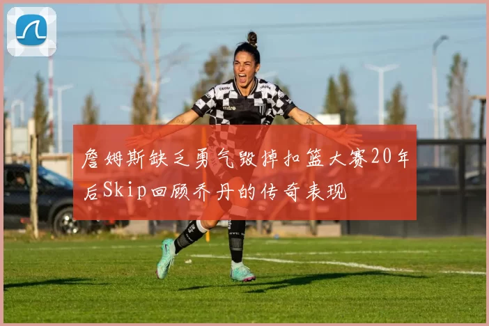 詹姆斯缺乏勇气毁掉扣篮大赛20年后Skip回顾乔丹的传奇表现