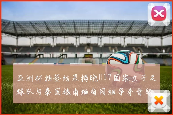 亚洲杯抽签结果揭晓U17国家女子足球队与泰国越南缅甸同组争夺晋级资格