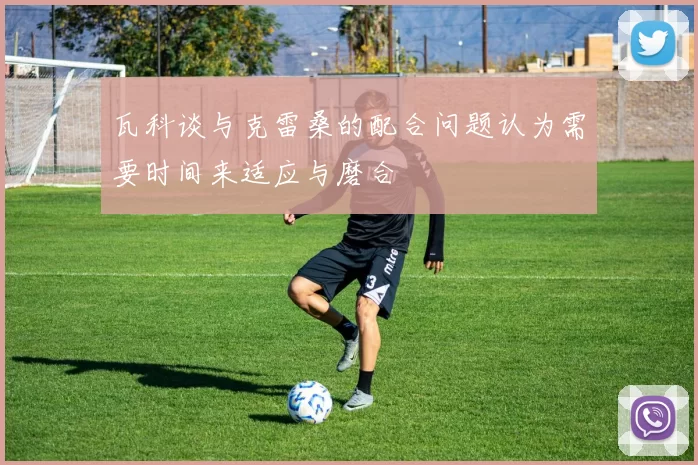 瓦科谈与克雷桑的配合问题认为需要时间来适应与磨合