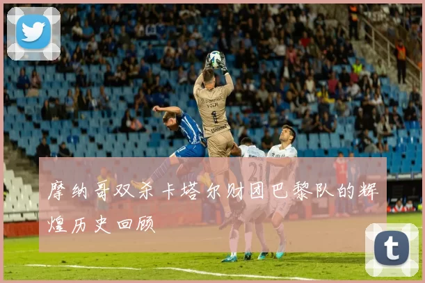摩纳哥双杀卡塔尔财团巴黎队的辉煌历史回顾