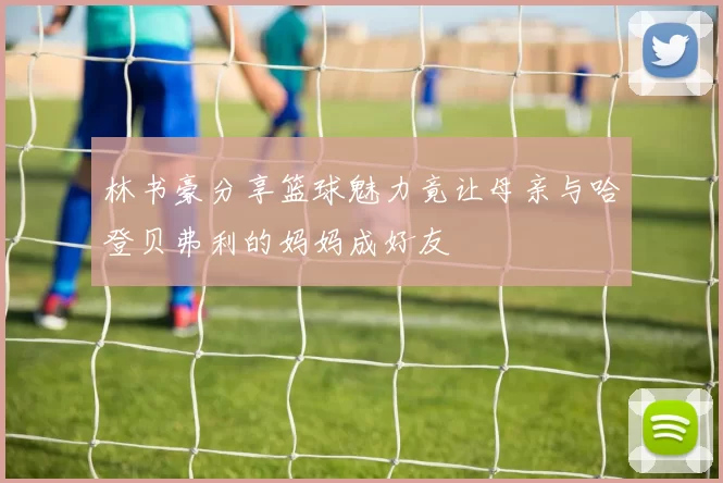 林书豪分享篮球魅力竟让母亲与哈登贝弗利的妈妈成好友