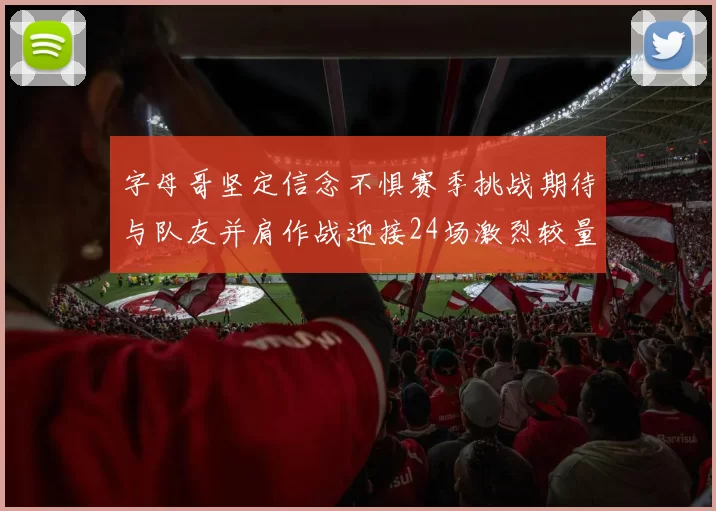 字母哥坚定信念不惧赛季挑战期待与队友并肩作战迎接24场激烈较量