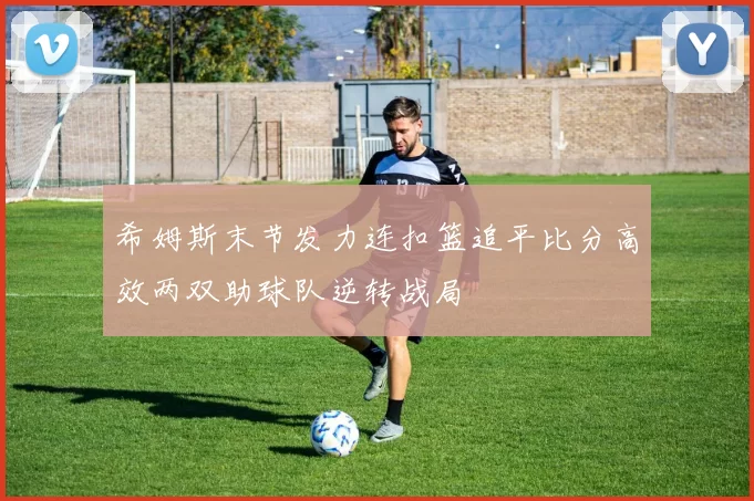 希姆斯末节发力连扣篮追平比分高效两双助球队逆转战局