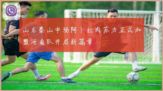 山东泰山中场阿卜杜肉苏力正式加盟河南队开启新篇章