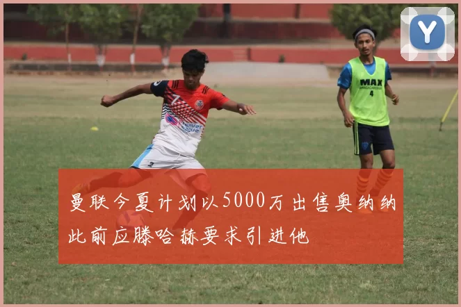 曼联今夏计划以5000万出售奥纳纳此前应滕哈赫要求引进他