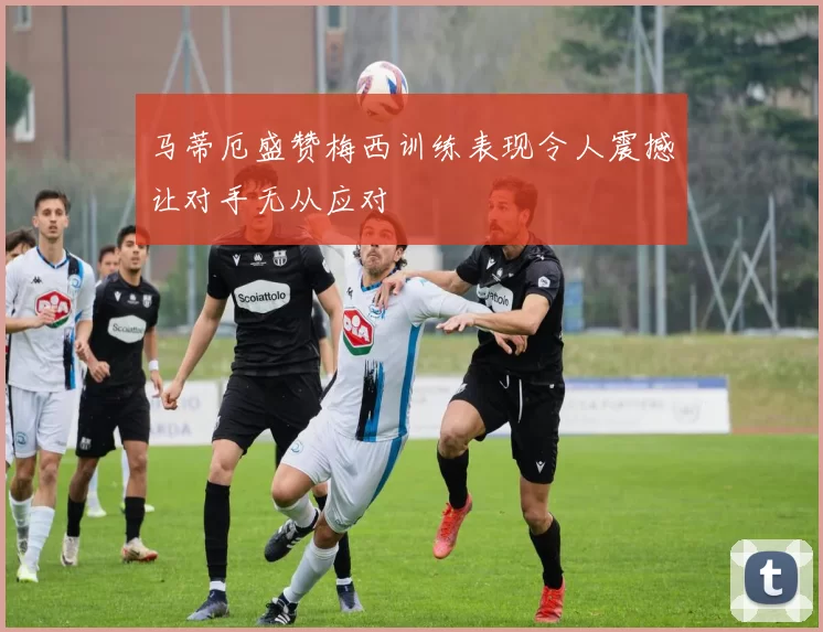 马蒂厄盛赞梅西训练表现令人震撼让对手无从应对