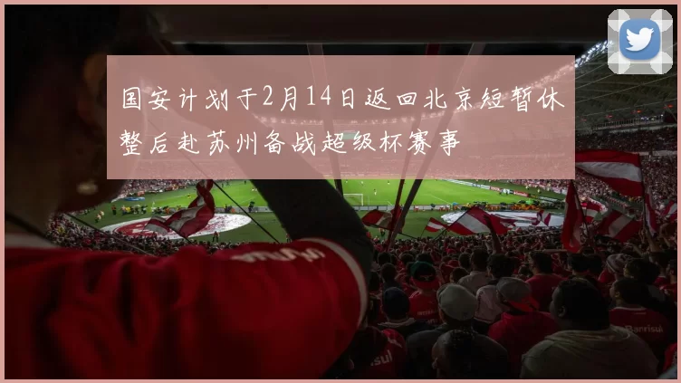 国安计划于2月14日返回北京短暂休整后赴苏州备战超级杯赛事