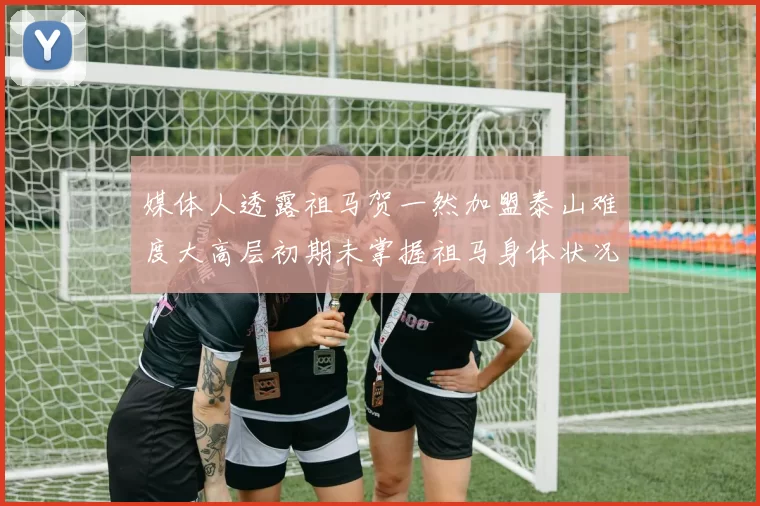 媒体人透露祖马贺一然加盟泰山难度大高层初期未掌握祖马身体状况