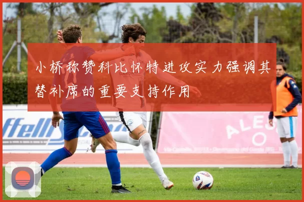 小桥称赞科比怀特进攻实力强调其替补席的重要支持作用