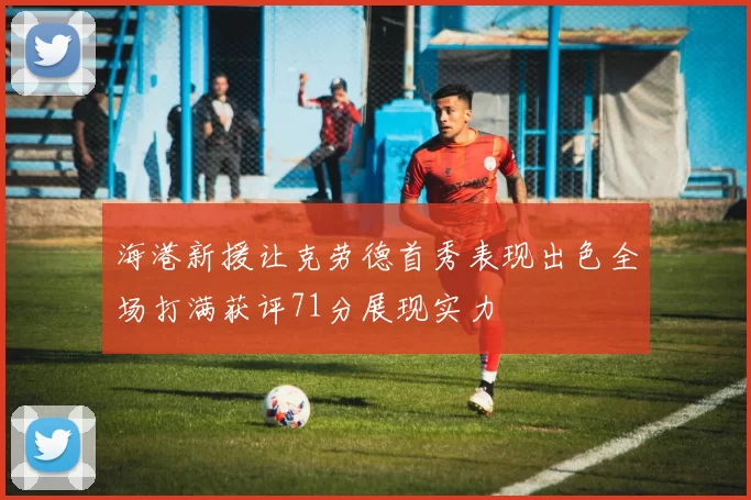 海港新援让克劳德首秀表现出色全场打满获评71分展现实力