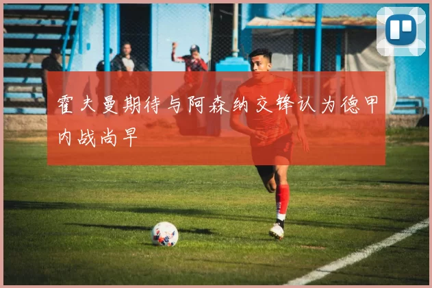 霍夫曼期待与阿森纳交锋认为德甲内战尚早
