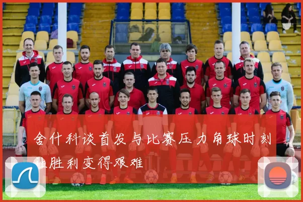 舍什科谈首发与比赛压力角球时刻让胜利变得艰难