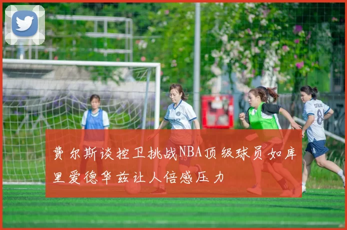 费尔斯谈控卫挑战NBA顶级球员如库里爱德华兹让人倍感压力
