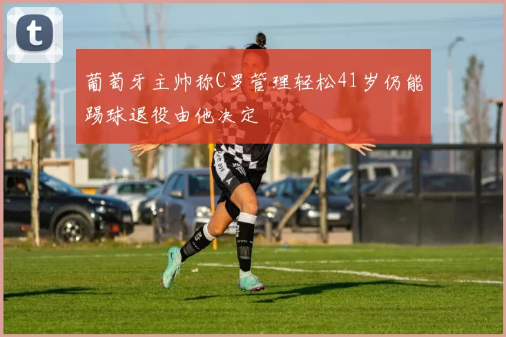 葡萄牙主帅称C罗管理轻松41岁仍能踢球退役由他决定