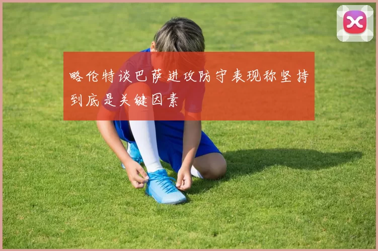 略伦特谈巴萨进攻防守表现称坚持到底是关键因素