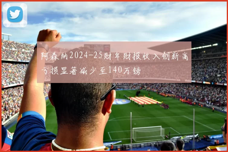 阿森纳2024-25财年财报收入创新高亏损显著减少至140万镑