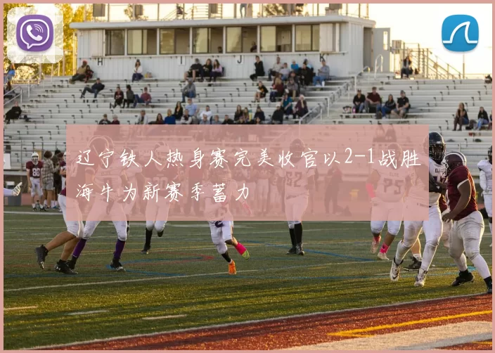 辽宁铁人热身赛完美收官以2-1战胜海牛为新赛季蓄力