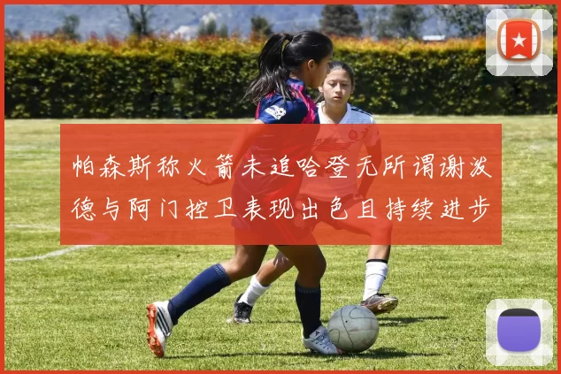 帕森斯称火箭未追哈登无所谓谢泼德与阿门控卫表现出色且持续进步