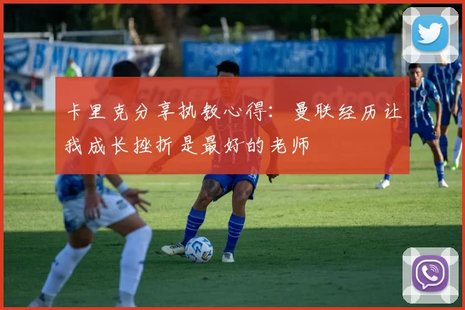 卡里克分享执教心得：曼联经历让我成长挫折是最好的老师
