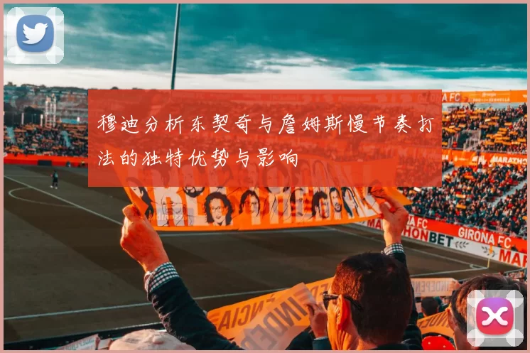 穆迪分析东契奇与詹姆斯慢节奏打法的独特优势与影响