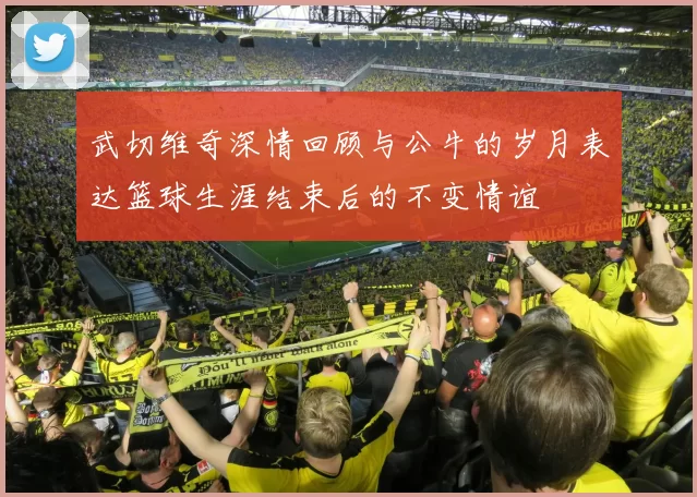 武切维奇深情回顾与公牛的岁月表达篮球生涯结束后的不变情谊